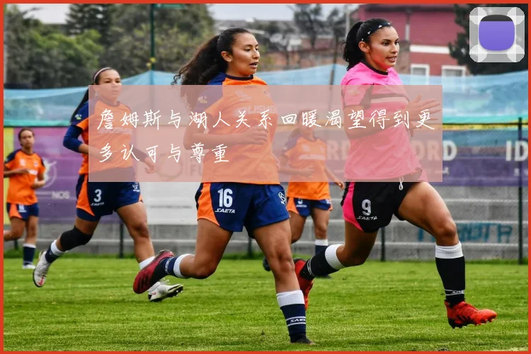 詹姆斯与湖人关系回暖渴望得到更多认可与尊重