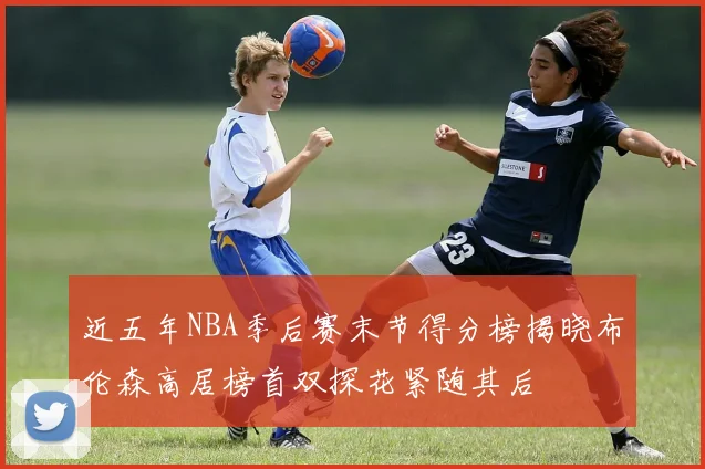 近五年NBA季后赛末节得分榜揭晓布伦森高居榜首双探花紧随其后