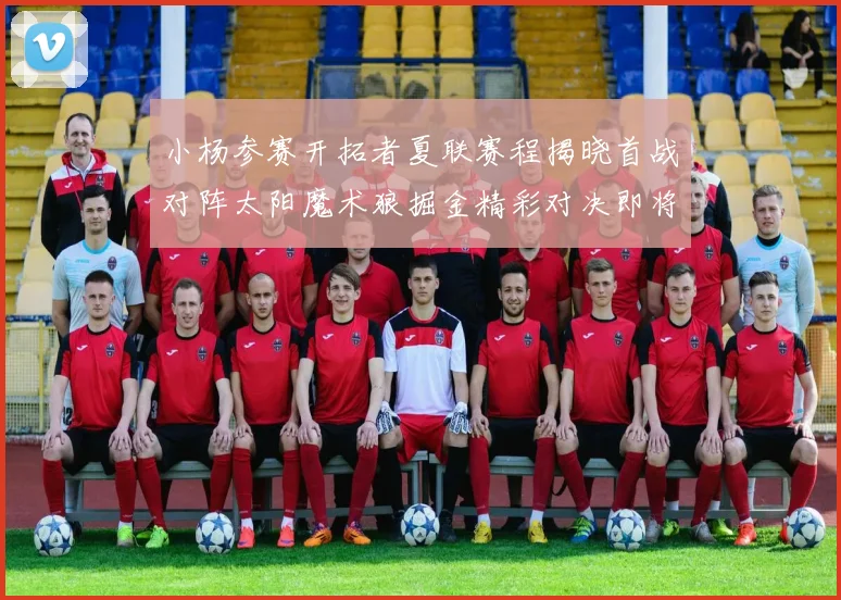 小杨参赛开拓者夏联赛程揭晓首战对阵太阳魔术狼掘金精彩对决即将开启