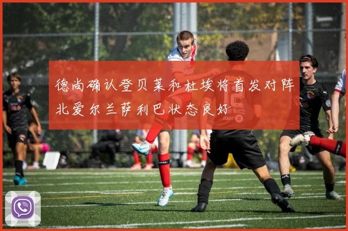 德尚确认登贝莱和杜埃将首发对阵北爱尔兰萨利巴状态良好