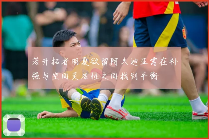 若开拓者明夏欲留阿夫迪亚需在补强与空间灵活性之间找到平衡