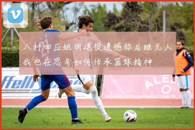 八村回应姚明退役遗憾称后继无人我也在思考如何传承篮球精神