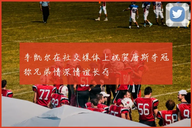 李凯尔在社交媒体上祝贺唐斯夺冠称兄弟情深情谊长存