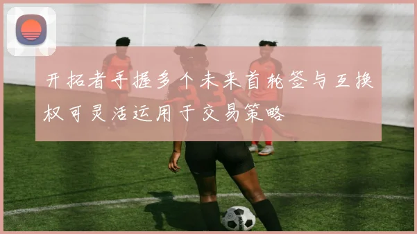 开拓者手握多个未来首轮签与互换权可灵活运用于交易策略
