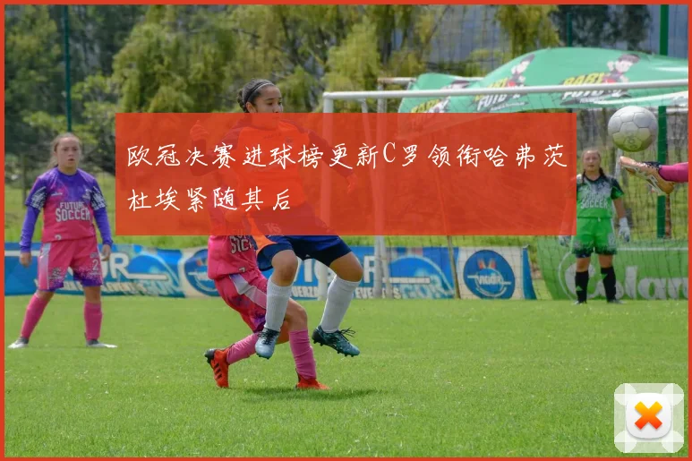 欧冠决赛进球榜更新C罗领衔哈弗茨杜埃紧随其后