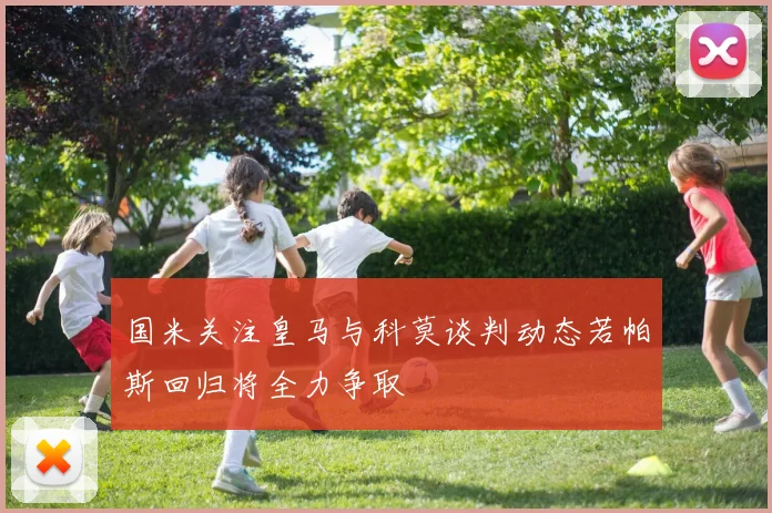 国米关注皇马与科莫谈判动态若帕斯回归将全力争取