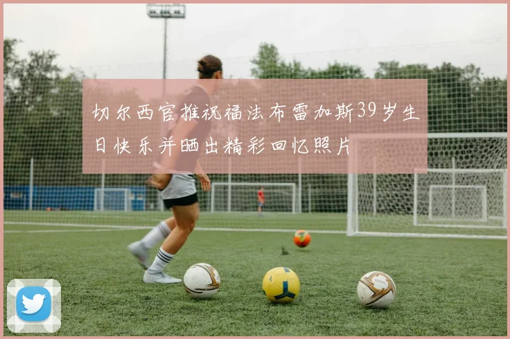 切尔西官推祝福法布雷加斯39岁生日快乐并晒出精彩回忆照片