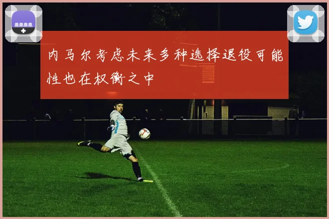 内马尔考虑未来多种选择退役可能性也在权衡之中