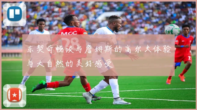 东契奇畅谈与詹姆斯的高尔夫体验与大自然的美好感受